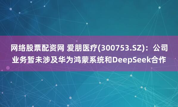 网络股票配资网 爱朋医疗(300753.SZ)：公司业务暂未涉及华为鸿蒙系统和DeepSeek合作