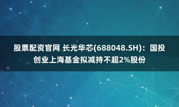 股票配资官网 长光华芯(688048.SH)：国投创业上海基金拟减持不超2%股份