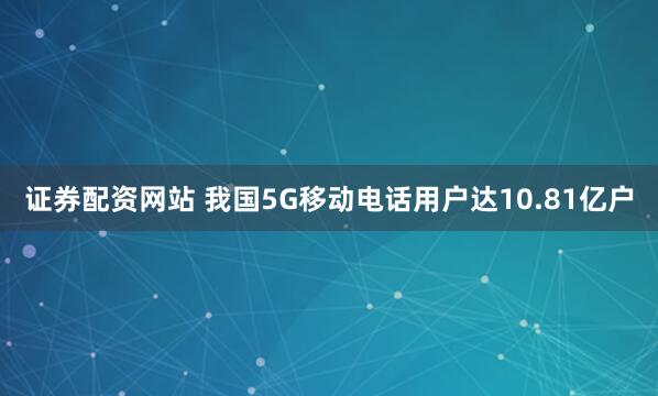证券配资网站 我国5G移动电话用户达10.81亿户