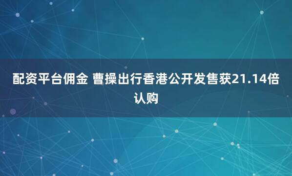 配资平台佣金 曹操出行香港公开发售获21.14倍认购