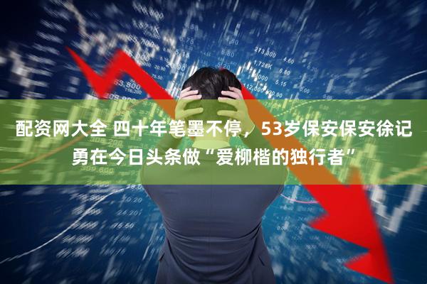 配资网大全 四十年笔墨不停，53岁保安保安徐记勇在今日头条做“爱柳楷的独行者”