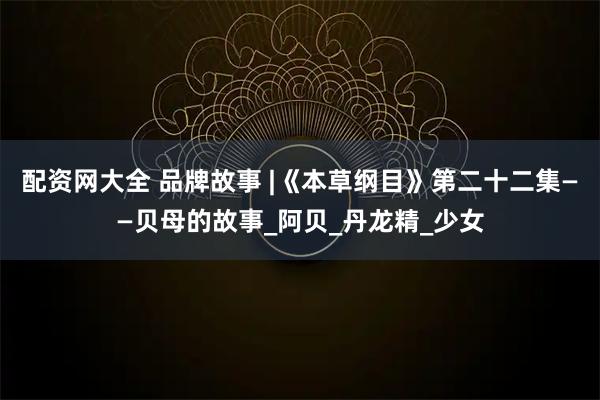 配资网大全 品牌故事 |《本草纲目》第二十二集——贝母的故事_阿贝_丹龙精_少女