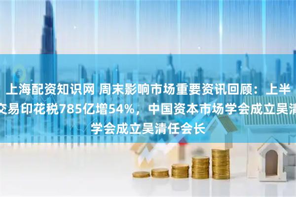上海配资知识网 周末影响市场重要资讯回顾：上半年证券交易印花税785亿增54%，中国资本市场学会成立吴清任会长
