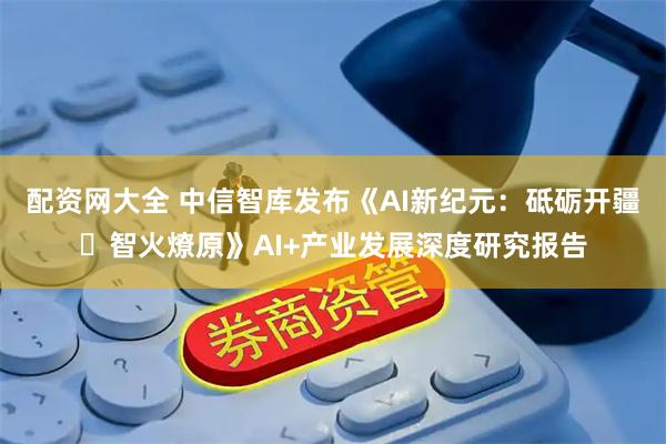 配资网大全 中信智库发布《AI新纪元：砥砺开疆・智火燎原》AI+产业发展深度研究报告