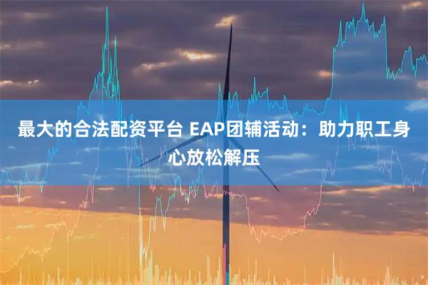 最大的合法配资平台 EAP团辅活动：助力职工身心放松解压