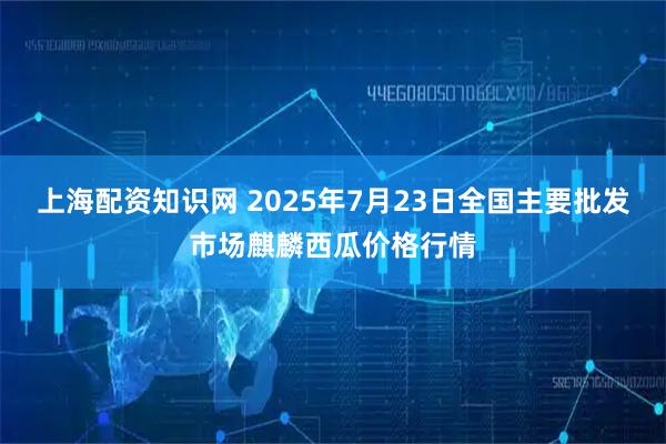 上海配资知识网 2025年7月23日全国主要批发市场麒麟西瓜价格行情