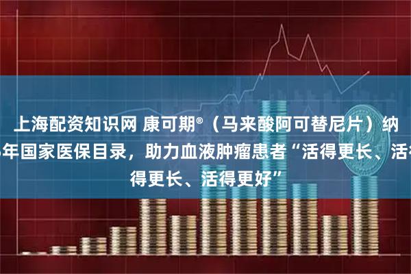 上海配资知识网 康可期®（马来酸阿可替尼片）纳入2025年国家医保目录，助力血液肿瘤患者“活得更长、活得更好”